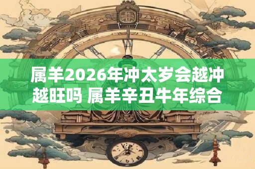 属羊2026年冲太岁会越冲越旺吗 属羊辛丑牛年综合运势