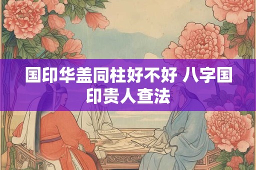 国印华盖同柱好不好 八字国印贵人查法