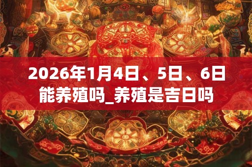 2026年1月4日、5日、6日能养殖吗_养殖是吉日吗