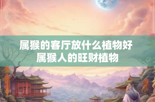 属猴的客厅放什么植物好 属猴人的旺财植物