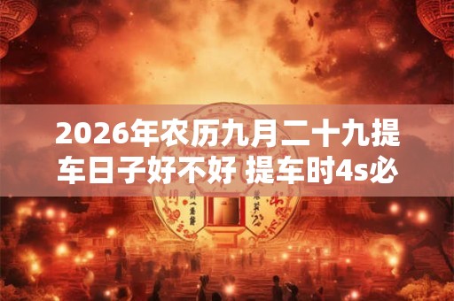 2026年农历九月二十九提车日子好不好 提车时4s必须给的证件