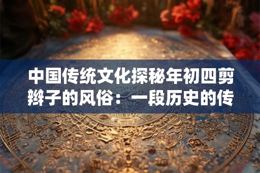 中国传统文化探秘年初四剪辫子的风俗：一段历史的传承与延续