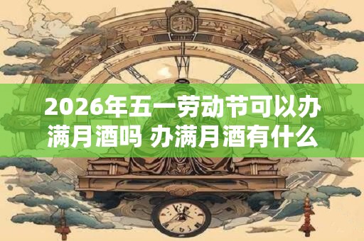 2026年五一劳动节可以办满月酒吗 办满月酒有什么讲究