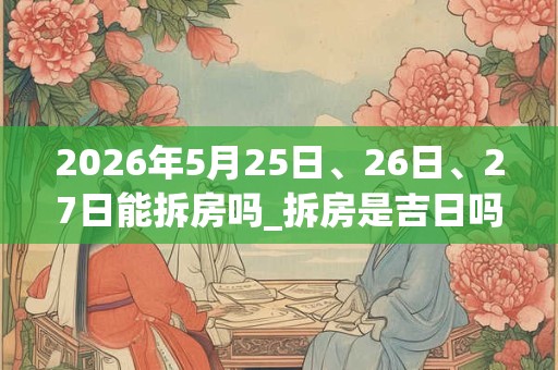 2026年5月25日、26日、27日能拆房吗_拆房是吉日吗
