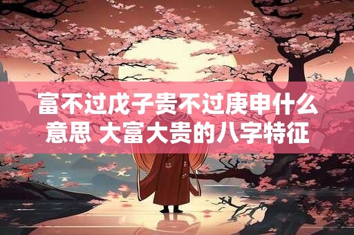 富不过戊子贵不过庚申什么意思 大富大贵的八字特征