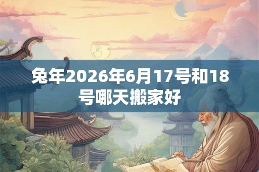 兔年2026年6月17号和18号哪天搬家好 兔年2026年6月17号和18号哪天搬家好