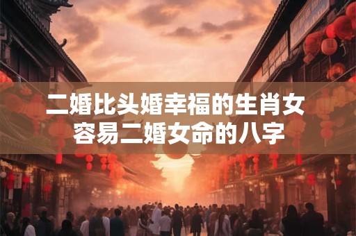 二婚比头婚幸福的生肖女 容易二婚女命的八字