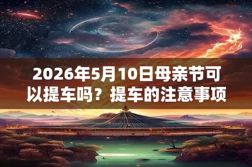 2026年5月10日母亲节可以提车吗？提车的注意事项？