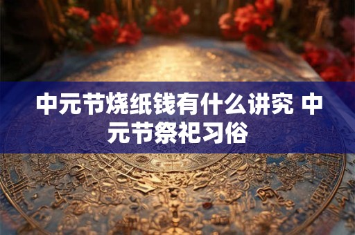 中元节烧纸钱有什么讲究 中元节祭祀习俗