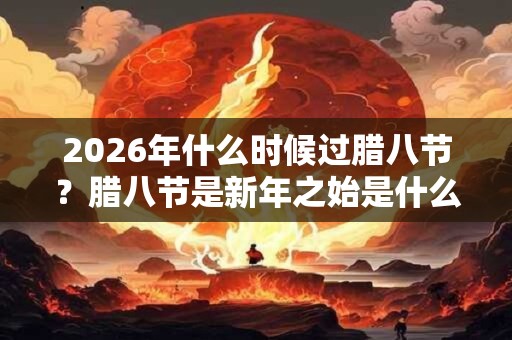 2026年什么时候过腊八节？腊八节是新年之始是什么说法？