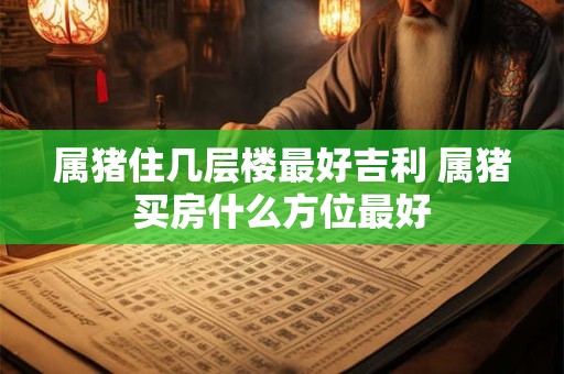 属猪住几层楼最好吉利 属猪买房什么方位最好