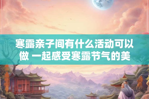 寒露亲子间有什么活动可以做 一起感受寒露节气的美！