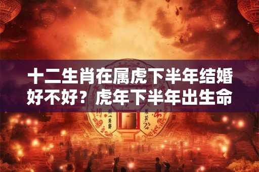 十二生肖在属虎下半年结婚好不好？虎年下半年出生命好吗？