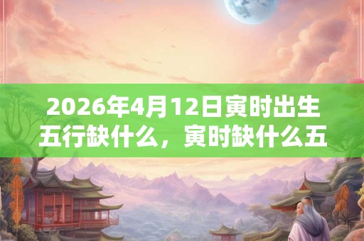 2026年4月12日寅时出生五行缺什么，寅时缺什么五行