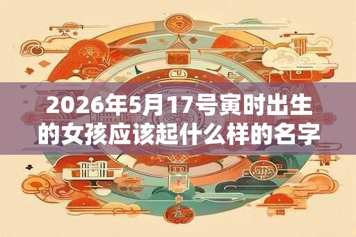 2026年5月17号寅时出生的女孩应该起什么样的名字