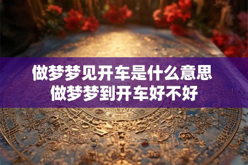 做梦梦见开车是什么意思 做梦梦到开车好不好