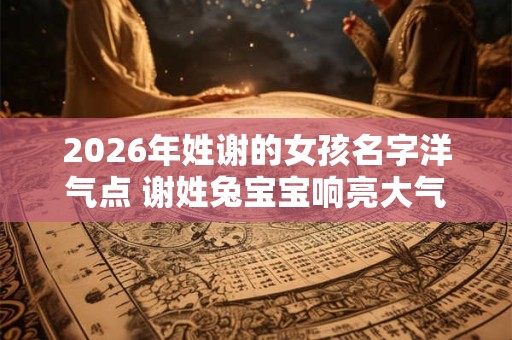 2026年姓谢的女孩名字洋气点 谢姓兔宝宝响亮大气的名字