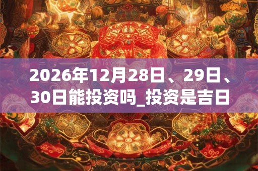 2026年12月28日、29日、30日能投资吗_投资是吉日吗