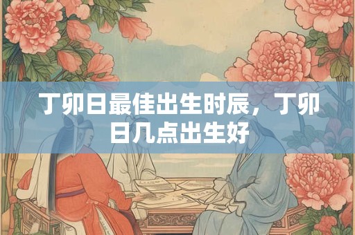 丁卯日最佳出生时辰，丁卯日几点出生好