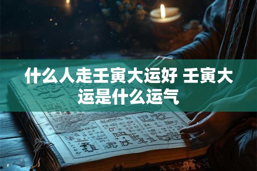 什么人走壬寅大运好 壬寅大运是什么运气