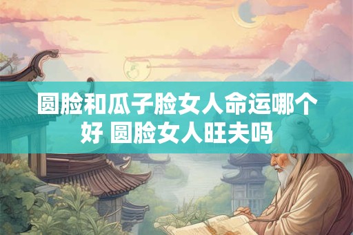 圆脸和瓜子脸女人命运哪个好 圆脸女人旺夫吗