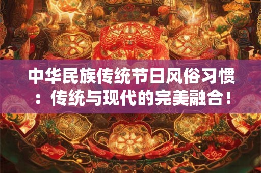 中华民族传统节日风俗习惯：传统与现代的完美融合！
