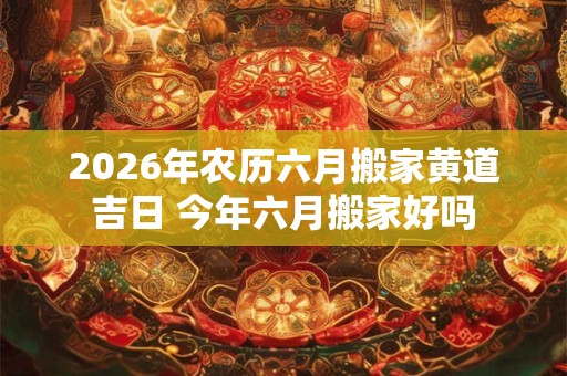 2026年农历六月搬家黄道吉日 今年六月搬家好吗