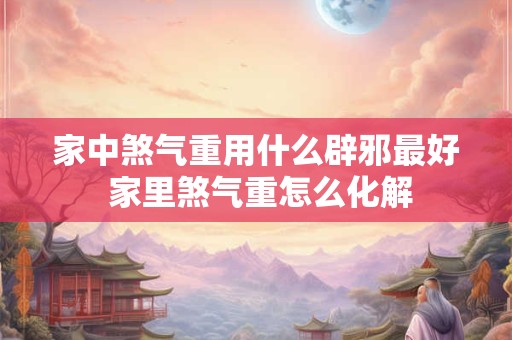 家中煞气重用什么辟邪最好 家里煞气重怎么化解