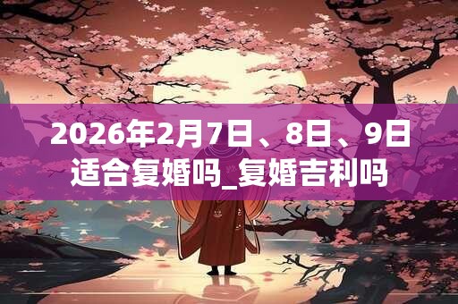 2026年2月7日、8日、9日适合复婚吗_复婚吉利吗