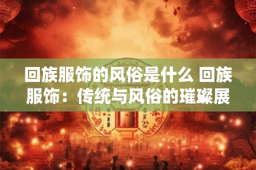 回族服饰的风俗是什么 回族服饰：传统与风俗的璀璨展示