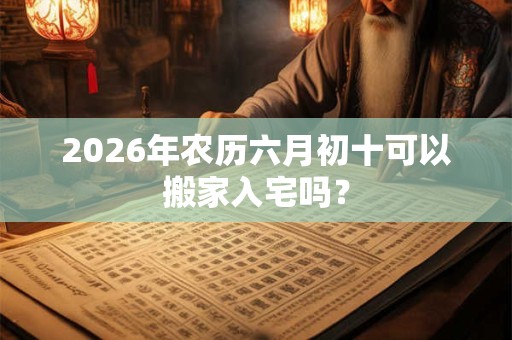 2026年农历六月初十可以搬家入宅吗？