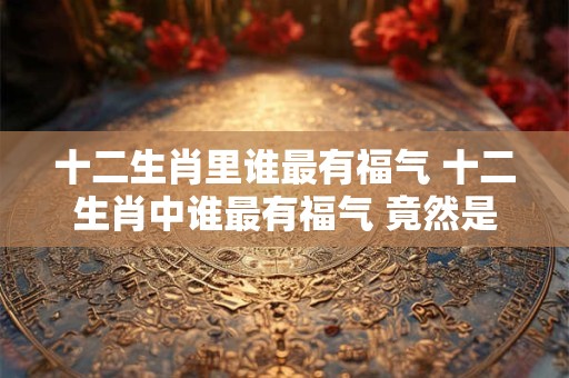 十二生肖里谁最有福气 十二生肖中谁最有福气 竟然是它！