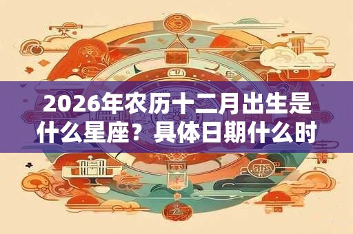 2026年农历十二月出生是什么星座？具体日期什么时候？