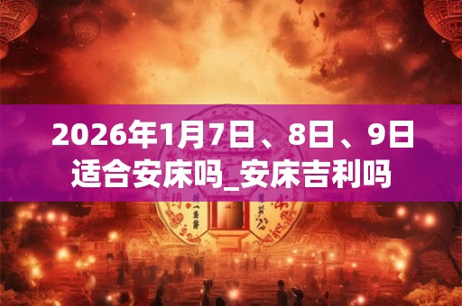 2026年1月7日、8日、9日适合安床吗_安床吉利吗 2026年1月7日、8日、9日适合安床吗_安床吉利吗