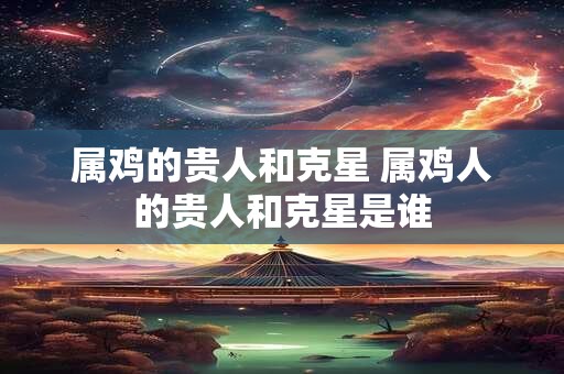 属鸡的贵人和克星 属鸡人的贵人和克星是谁
