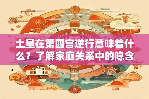土星在第四宫逆行意味着什么？了解家庭关系中的隐含挑战与机会