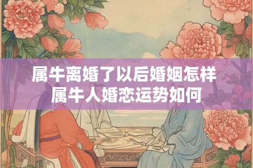 属牛离婚了以后婚姻怎样 属牛人婚恋运势如何