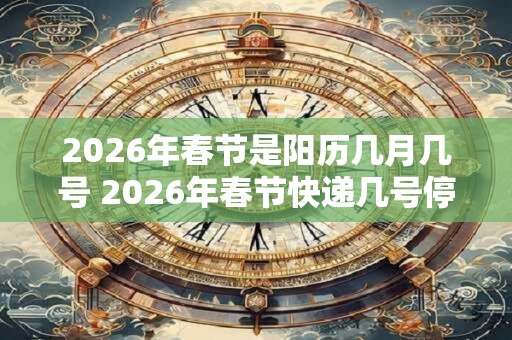 2026年春节是阳历几月几号 2026年春节快递几号停运