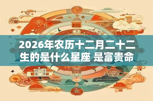 2026年农历十二月二十二生的是什么星座 是富贵命吗