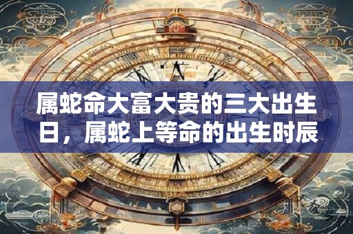 属蛇命大富大贵的三大出生日，属蛇上等命的出生时辰