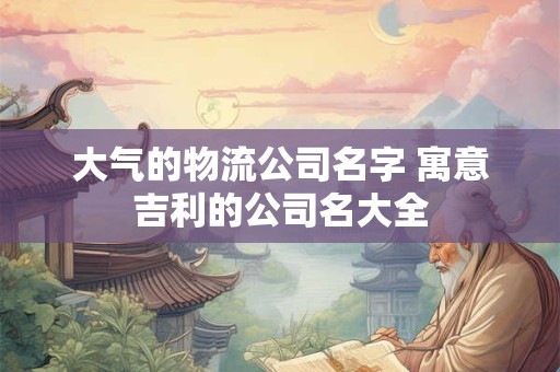 大气的物流公司名字 寓意吉利的公司名大全
