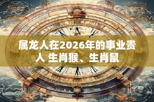 属龙人在2026年的事业贵人 生肖猴、生肖鼠