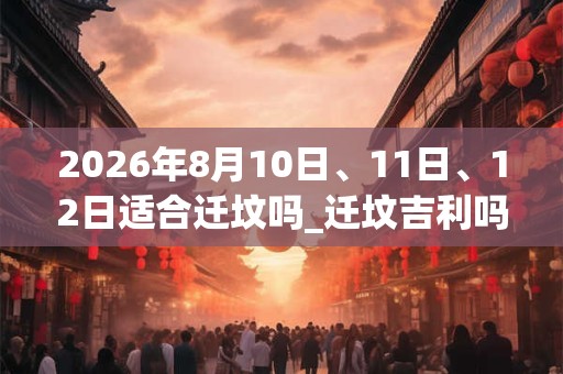 2026年8月10日、11日、12日适合迁坟吗_迁坟吉利吗