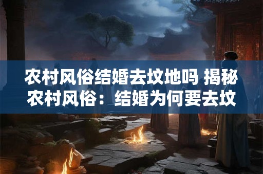 农村风俗结婚去坟地吗 揭秘农村风俗：结婚为何要去坟地