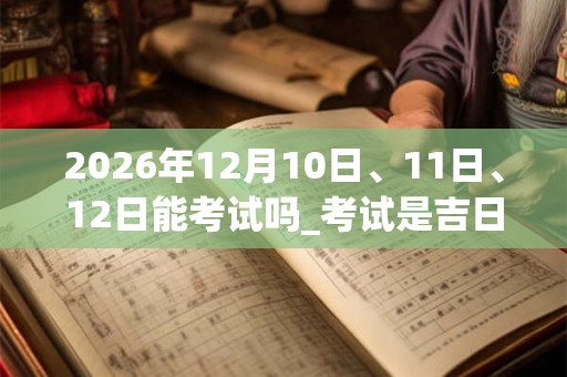 2026年12月10日、11日、12日能考试吗_考试是吉日吗