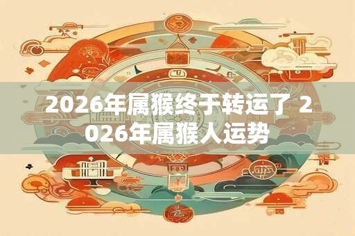 2026年属猴终于转运了 2026年属猴人运势