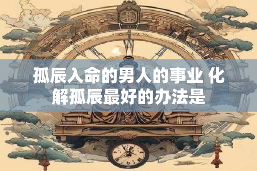 孤辰入命的男人的事业 化解孤辰最好的办法是