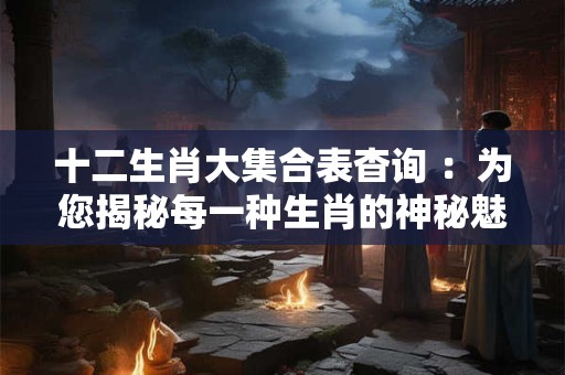 十二生肖大集合表杳询 ：为您揭秘每一种生肖的神秘魅力！