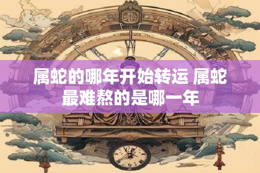 属蛇的哪年开始转运 属蛇最难熬的是哪一年