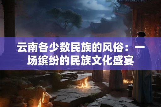 云南各少数民族的风俗：一场缤纷的民族文化盛宴